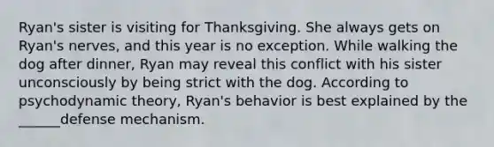 Ryan's sister is visiting for Thanksgiving. She always gets on Ryan's nerves, and this year is no exception. While walking the dog after dinner, Ryan may reveal this conflict with his sister unconsciously by being strict with the dog. According to psychodynamic theory, Ryan's behavior is best explained by the ______defense mechanism.