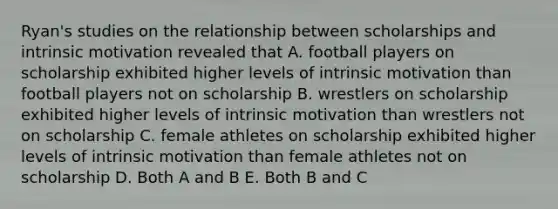 Ryan's studies on the relationship between scholarships and intrinsic motivation revealed that A. football players on scholarship exhibited higher levels of intrinsic motivation than football players not on scholarship B. wrestlers on scholarship exhibited higher levels of intrinsic motivation than wrestlers not on scholarship C. female athletes on scholarship exhibited higher levels of intrinsic motivation than female athletes not on scholarship D. Both A and B E. Both B and C