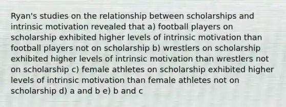 Ryan's studies on the relationship between scholarships and intrinsic motivation revealed that a) football players on scholarship exhibited higher levels of intrinsic motivation than football players not on scholarship b) wrestlers on scholarship exhibited higher levels of intrinsic motivation than wrestlers not on scholarship c) female athletes on scholarship exhibited higher levels of intrinsic motivation than female athletes not on scholarship d) a and b e) b and c