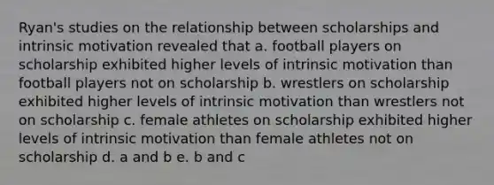 Ryan's studies on the relationship between scholarships and intrinsic motivation revealed that a. football players on scholarship exhibited higher levels of intrinsic motivation than football players not on scholarship b. wrestlers on scholarship exhibited higher levels of intrinsic motivation than wrestlers not on scholarship c. female athletes on scholarship exhibited higher levels of intrinsic motivation than female athletes not on scholarship d. a and b e. b and c