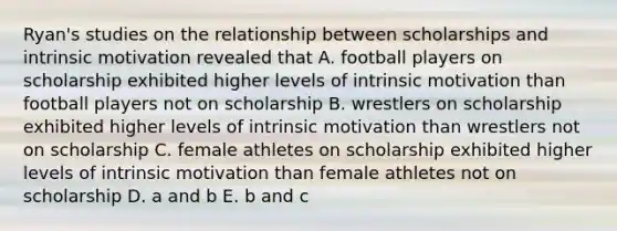 Ryan's studies on the relationship between scholarships and intrinsic motivation revealed that A. football players on scholarship exhibited higher levels of intrinsic motivation than football players not on scholarship B. wrestlers on scholarship exhibited higher levels of intrinsic motivation than wrestlers not on scholarship C. female athletes on scholarship exhibited higher levels of intrinsic motivation than female athletes not on scholarship D. a and b E. b and c