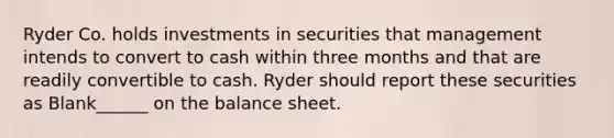 Ryder Co. holds investments in securities that management intends to convert to cash within three months and that are readily convertible to cash. Ryder should report these securities as Blank______ on the balance sheet.