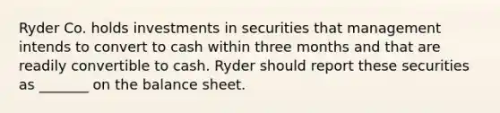 Ryder Co. holds investments in securities that management intends to convert to cash within three months and that are readily convertible to cash. Ryder should report these securities as _______ on the balance sheet.