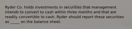 Ryder Co. holds investments in securities that management intends to convert to cash within three months and that are readily convertible to cash. Ryder should report these securities as _____ on the balance sheet.