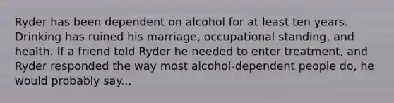 Ryder has been dependent on alcohol for at least ten years. Drinking has ruined his marriage, occupational standing, and health. If a friend told Ryder he needed to enter treatment, and Ryder responded the way most alcohol-dependent people do, he would probably say...