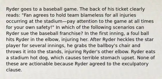 Ryder goes to a baseball game. The back of his ticket clearly reads: "Fan agrees to hold team blameless for all injuries occurring at the stadium—pay attention to the game at all times for your own safety!" In which of the following scenarios can Ryder sue the baseball franchise? In the first inning, a foul ball hits Ryder in the elbow, injuring her. After Ryder heckles the star player for several innings, he grabs the ballboy's chair and throws it into the stands, injuring Ryder's other elbow. Ryder eats a stadium hot dog, which causes terrible stomach upset. None of these are actionable because Ryder agreed to the exculpatory clause.