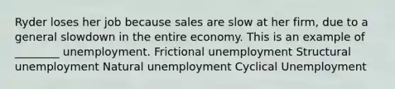 Ryder loses her job because sales are slow at her firm, due to a general slowdown in the entire economy. This is an example of ________ unemployment. Frictional unemployment Structural unemployment Natural unemployment Cyclical Unemployment