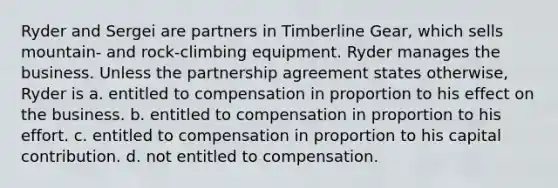 Ryder and Sergei are partners in Timberline Gear, which sells mountain- and rock-climbing equipment. Ryder manages the business. Unless the partnership agreement states otherwise, Ryder is a. entitled to compensation in proportion to his effect on the business. b. entitled to compensation in proportion to his effort. c. entitled to compensation in proportion to his capital contribution. d. not entitled to compensation.