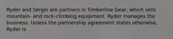 Ryder and Sergei are partners in Timberline Gear, which sells mountain- and rock-climbing equipment. Ryder manages the business. Unless the partnership agreement states otherwise, Ryder is