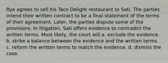 Rye agrees to sell his Taco Delight restaurant to Sati. The parties intend their written contract to be a final statement of the terms of their agreement. Later, the parties dispute some of the provisions. In litigation, Sati offers evidence to contradict the written terms. Most likely, the court will a. exclude the evidence. b. strike a balance between the evidence and the written terms. c. reform the written terms to match the evidence. d. dismiss the case.