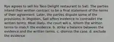 Rye agrees to sell his Taco Delight restaurant to Sati. The parties intend their written contract to be a final statement of the terms of their agreement. Later, the parties dispute some of the provisions. In litigation, Sati offers evidence to contradict the written terms. Most likely, the court will a. reform the written terms to match the evidence. b. strike a balance between the evidence and the written terms. c. dismiss the case. d. exclude the evidence