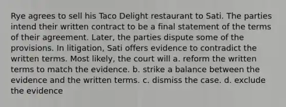 Rye agrees to sell his Taco Delight restaurant to Sati. The parties intend their written contract to be a final statement of the terms of their agreement. Later, the parties dispute some of the provisions. In litigation, Sati offers evidence to contradict the written terms. Most likely, the court will a. reform the written terms to match the evidence. b. strike a balance between the evidence and the written terms. c. dismiss the case. d. exclude the evidence