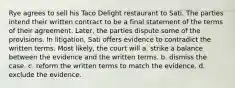 Rye agrees to sell his Taco Delight restaurant to Sati. The parties intend their written contract to be a final statement of the terms of their agreement. Later, the parties dispute some of the provisions. In litigation, Sati offers evidence to contradict the written terms. Most likely, the court will a. strike a balance between the evidence and the written terms. b. dismiss the case. c. reform the written terms to match the evidence. d. exclude the evidence.