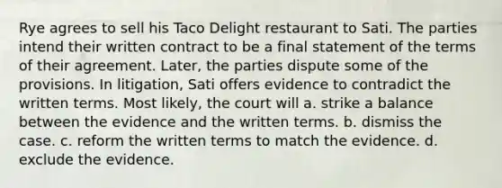 Rye agrees to sell his Taco Delight restaurant to Sati. The parties intend their written contract to be a final statement of the terms of their agreement. Later, the parties dispute some of the provisions. In litigation, Sati offers evidence to contradict the written terms. Most likely, the court will a. strike a balance between the evidence and the written terms. b. dismiss the case. c. reform the written terms to match the evidence. d. exclude the evidence.