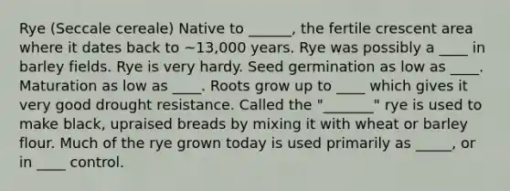 Rye (Seccale cereale) Native to ______, the fertile crescent area where it dates back to ~13,000 years. Rye was possibly a ____ in barley fields. Rye is very hardy. Seed germination as low as ____. Maturation as low as ____. Roots grow up to ____ which gives it very good drought resistance. Called the "_______" rye is used to make black, upraised breads by mixing it with wheat or barley flour. Much of the rye grown today is used primarily as _____, or in ____ control.