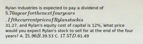 Rylan Industries is expected to pay a dividend of 5.70 a year for the next four years. If the current price of Rylan stock is31.27, and Rylan's equity cost of capital is 12%, what price would you expect Rylan's stock to sell for at the end of the four years? A. 21.96 B.39.53 C. 17.57 D.61.49