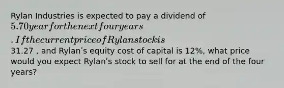 Rylan Industries is expected to pay a dividend of 5.70 year for the next four years. If the current price of Rylan stock is31.27 , and Rylanʹs equity cost of capital is 12%, what price would you expect Rylanʹs stock to sell for at the end of the four years?