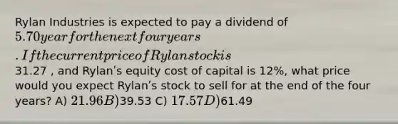 Rylan Industries is expected to pay a dividend of 5.70 year for the next four years. If the current price of Rylan stock is31.27 , and Rylanʹs equity cost of capital is 12%, what price would you expect Rylanʹs stock to sell for at the end of the four years? A) 21.96 B)39.53 C) 17.57 D)61.49