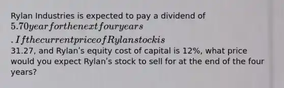 Rylan Industries is expected to pay a dividend of 5.70 year for the next four years. If the current price of Rylan stock is31.27, and Rylanʹs equity cost of capital is 12%, what price would you expect Rylanʹs stock to sell for at the end of the four years?