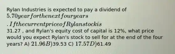 Rylan Industries is expected to pay a dividend of 5.70 year for the next four years. If the current price of Rylan stock is31.27 , and Rylan's equity cost of capital is 12%, what price would you expect Rylan's stock to sell for at the end of the four years? A) 21.96 B)39.53 C) 17.57 D)61.49