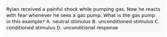 Rylan received a painful shock while pumping gas. Now he reacts with fear whenever he sees a gas pump. What is the gas pump in this example? A. neutral stimulus B. unconditioned stimulus C. conditioned stimulus D. unconditional response