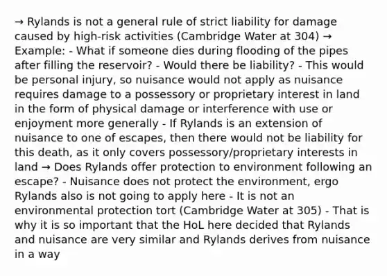 → Rylands is not a general rule of strict liability for damage caused by high-risk activities (Cambridge Water at 304) → Example: - What if someone dies during flooding of the pipes after filling the reservoir? - Would there be liability? - This would be personal injury, so nuisance would not apply as nuisance requires damage to a possessory or proprietary interest in land in the form of physical damage or interference with use or enjoyment more generally - If Rylands is an extension of nuisance to one of escapes, then there would not be liability for this death, as it only covers possessory/proprietary interests in land → Does Rylands offer protection to environment following an escape? - Nuisance does not protect the environment, ergo Rylands also is not going to apply here - It is not an environmental protection tort (Cambridge Water at 305) - That is why it is so important that the HoL here decided that Rylands and nuisance are very similar and Rylands derives from nuisance in a way