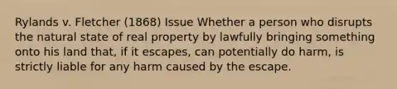 Rylands v. Fletcher (1868) Issue Whether a person who disrupts the natural state of real property by lawfully bringing something onto his land that, if it escapes, can potentially do harm, is strictly liable for any harm caused by the escape.