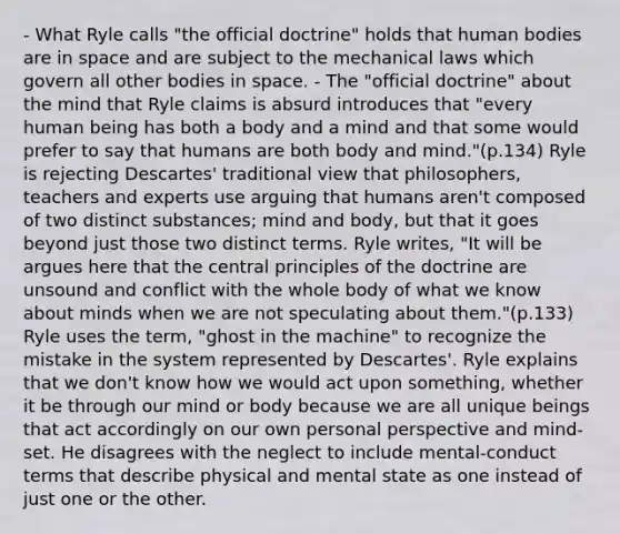 - What Ryle calls "the official doctrine" holds that human bodies are in space and are subject to the mechanical laws which govern all other bodies in space. - The "official doctrine" about the mind that Ryle claims is absurd introduces that "every human being has both a body and a mind and that some would prefer to say that humans are both body and mind."(p.134) Ryle is rejecting Descartes' traditional view that philosophers, teachers and experts use arguing that humans aren't composed of two distinct substances; mind and body, but that it goes beyond just those two distinct terms. Ryle writes, "It will be argues here that the central principles of the doctrine are unsound and conflict with the whole body of what we know about minds when we are not speculating about them."(p.133) Ryle uses the term, "ghost in the machine" to recognize the mistake in the system represented by Descartes'. Ryle explains that we don't know how we would act upon something, whether it be through our mind or body because we are all unique beings that act accordingly on our own personal perspective and mind-set. He disagrees with the neglect to include mental-conduct terms that describe physical and mental state as one instead of just one or the other.