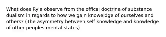 What does Ryle observe from the offical doctrine of substance dualism in regards to how we gain knoweldge of ourselves and others? (The asymmetry between self knowledge and knowledge of other peoples mental states)