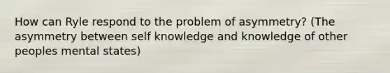 How can Ryle respond to the problem of asymmetry? (The asymmetry between self knowledge and knowledge of other peoples mental states)