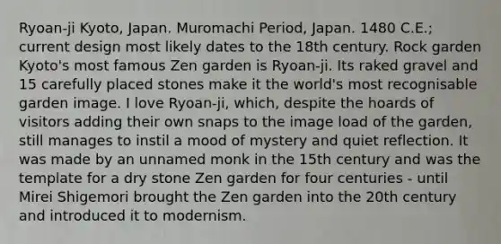 Ryoan-ji Kyoto, Japan. Muromachi Period, Japan. 1480 C.E.; current design most likely dates to the 18th century. Rock garden Kyoto's most famous Zen garden is Ryoan-ji. Its raked gravel and 15 carefully placed stones make it the world's most recognisable garden image. I love Ryoan-ji, which, despite the hoards of visitors adding their own snaps to the image load of the garden, still manages to instil a mood of mystery and quiet reflection. It was made by an unnamed monk in the 15th century and was the template for a dry stone Zen garden for four centuries - until Mirei Shigemori​ brought the Zen garden into the 20th century and introduced it to modernism.