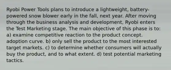 Ryobi Power Tools plans to introduce a lightweight, battery-powered snow blower early in the fall, next year. After moving through the business analysis and development, Ryobi enters the Test Marketing stage. The main objective of this phase is to: a) examine competitive reaction to the product concept. adoption curve. b) only sell the product to the most interested target markets. c) to determine whether consumers will actually buy the product, and to what extent. d) test potential marketing tactics.