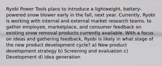 Ryobi Power Tools plans to introduce a lightweight, battery-powered snow blower early in the fall, next year. Currently, Ryobi is working with internal and external market research teams. to gather employee, marketplace, and consumer feedback on existing snow removal products currently available. With a focus on ideas and gathering feedback, Ryobi is likely in what stage of the new product development cycle? a) New product development strategy b) Screening and evaluation c) Development d) Idea generation