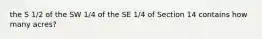 the S 1/2 of the SW 1/4 of the SE 1/4 of Section 14 contains how many acres?