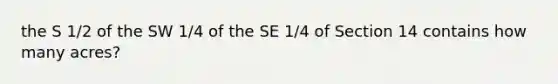 the S 1/2 of the SW 1/4 of the SE 1/4 of Section 14 contains how many acres?