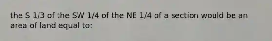 the S 1/3 of the SW 1/4 of the NE 1/4 of a section would be an area of land equal to: