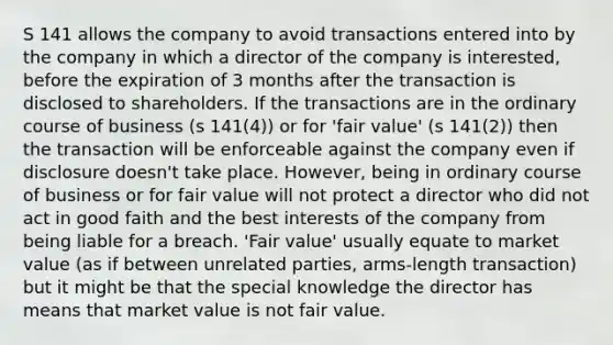 S 141 allows the company to avoid transactions entered into by the company in which a director of the company is interested, before the expiration of 3 months after the transaction is disclosed to shareholders. If the transactions are in the ordinary course of business (s 141(4)) or for 'fair value' (s 141(2)) then the transaction will be enforceable against the company even if disclosure doesn't take place. However, being in ordinary course of business or for fair value will not protect a director who did not act in good faith and the best interests of the company from being liable for a breach. 'Fair value' usually equate to market value (as if between unrelated parties, arms-length transaction) but it might be that the special knowledge the director has means that market value is not fair value.