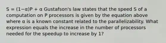 S = (1−α)P + α Gustafson's law states that the speed S of a computation on P processors is given by the equation above where α is a known constant related to the parallelizability. What expression equals the increase in the number of processors needed for the speedup to increase by 1?