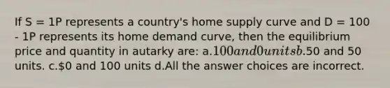 If S = 1P represents a country's home supply curve and D = 100 - 1P represents its home demand curve, then the equilibrium price and quantity in autarky are: a.100 and 0 units b.50 and 50 units. c.0 and 100 units d.All the answer choices are incorrect.