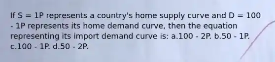 If S = 1P represents a country's home supply curve and D = 100 - 1P represents its home demand curve, then the equation representing its import demand curve is: a.100 - 2P. b.50 - 1P. c.100 - 1P. d.50 - 2P.