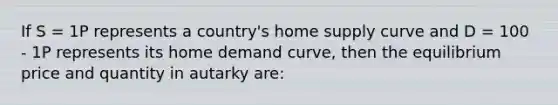 If S = 1P represents a country's home supply curve and D = 100 - 1P represents its home demand curve, then the equilibrium price and quantity in autarky are: