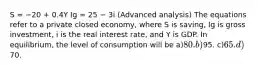 S = −20 + 0.4Y Ig = 25 − 3i (Advanced analysis) The equations refer to a private closed economy, where S is saving, Ig is gross investment, i is the real interest rate, and Y is GDP. In equilibrium, the level of consumption will be a)80. b)95. c)65. d)70.