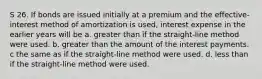 S 26. If bonds are issued initially at a premium and the effective-interest method of amortization is used, interest expense in the earlier years will be a. greater than if the straight-line method were used. b. greater than the amount of the interest payments. c the same as if the straight-line method were used. d. less than if the straight-line method were used.