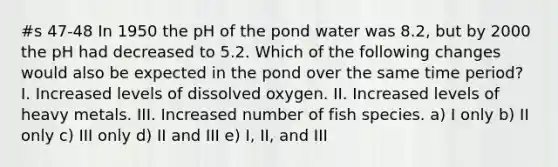 #s 47-48 In 1950 the pH of the pond water was 8.2, but by 2000 the pH had decreased to 5.2. Which of the following changes would also be expected in the pond over the same time period? I. Increased levels of dissolved oxygen. II. Increased levels of heavy metals. III. Increased number of fish species. a) I only b) II only c) III only d) II and III e) I, II, and III