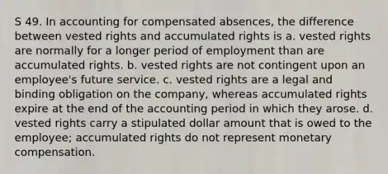 S 49. In accounting for compensated absences, the difference between vested rights and accumulated rights is a. vested rights are normally for a longer period of employment than are accumulated rights. b. vested rights are not contingent upon an employee's future service. c. vested rights are a legal and binding obligation on the company, whereas accumulated rights expire at the end of the accounting period in which they arose. d. vested rights carry a stipulated dollar amount that is owed to the employee; accumulated rights do not represent monetary compensation.