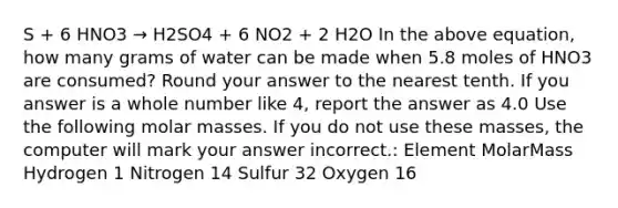 S + 6 HNO3 → H2SO4 + 6 NO2 + 2 H2O In the above equation, how many grams of water can be made when 5.8 moles of HNO3 are consumed? Round your answer to the nearest tenth. If you answer is a whole number like 4, report the answer as 4.0 Use the following molar masses. If you do not use these masses, the computer will mark your answer incorrect.: Element MolarMass Hydrogen 1 Nitrogen 14 Sulfur 32 Oxygen 16