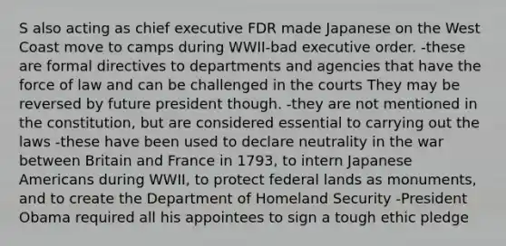 S also acting as chief executive FDR made Japanese on the West Coast move to camps during WWII-bad executive order. -these are formal directives to departments and agencies that have the force of law and can be challenged in the courts They may be reversed by future president though. -they are not mentioned in the constitution, but are considered essential to carrying out the laws -these have been used to declare neutrality in the war between Britain and France in 1793, to intern Japanese Americans during WWII, to protect federal lands as monuments, and to create the Department of Homeland Security -President Obama required all his appointees to sign a tough ethic pledge