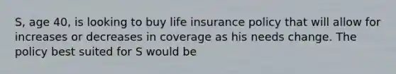 S, age 40, is looking to buy life insurance policy that will allow for increases or decreases in coverage as his needs change. The policy best suited for S would be