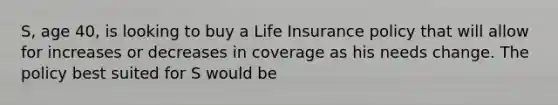 S, age 40, is looking to buy a Life Insurance policy that will allow for increases or decreases in coverage as his needs change. The policy best suited for S would be