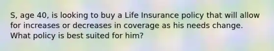 S, age 40, is looking to buy a Life Insurance policy that will allow for increases or decreases in coverage as his needs change. What policy is best suited for him?